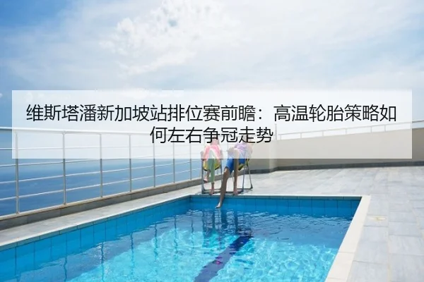维斯塔潘新加坡站排位赛前瞻：高温轮胎策略如何左右争冠走势