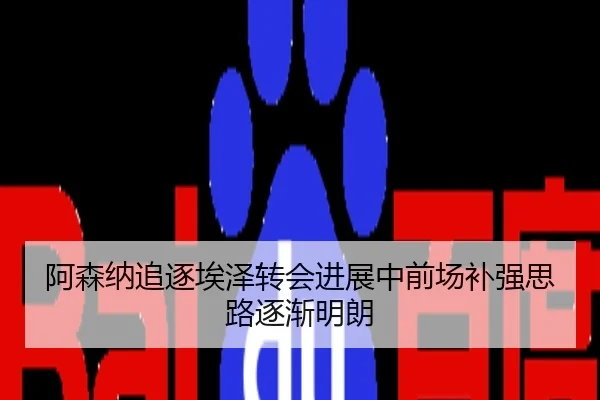 阿森纳追逐埃泽转会进展中前场补强思路逐渐明朗