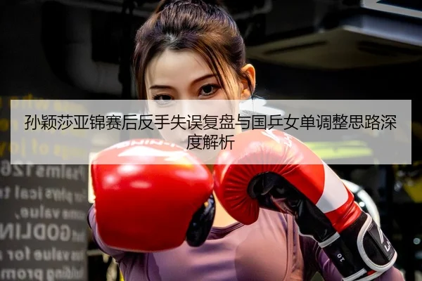 孙颖莎亚锦赛后反手失误复盘与国乒女单调整思路深度解析