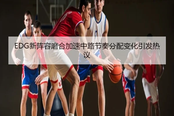 EDG新阵容磨合加速中路节奏分配变化引发热议