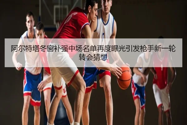 阿尔特塔冬窗补强中场名单再度曝光引发枪手新一轮转会猜想